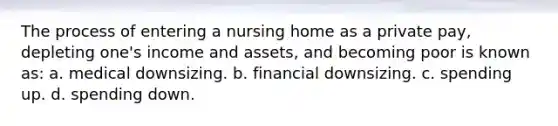 The process of entering a nursing home as a private pay, depleting one's income and assets, and becoming poor is known as: a. medical downsizing. b. financial downsizing. c. spending up. d. spending down.