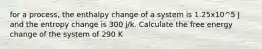 for a process, the enthalpy change of a system is 1.25x10^5 J and the entropy change is 300 j/k. Calculate the free energy change of the system of 290 K