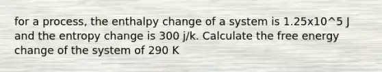 for a process, the enthalpy change of a system is 1.25x10^5 J and the entropy change is 300 j/k. Calculate the free energy change of the system of 290 K