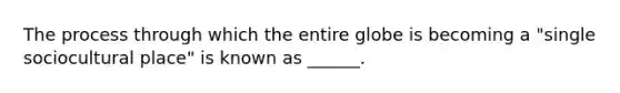 The process through which the entire globe is becoming a "single sociocultural place" is known as ______.