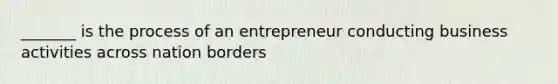 _______ is the process of an entrepreneur conducting business activities across nation borders