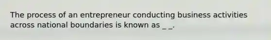 The process of an entrepreneur conducting business activities across national boundaries is known as _ _.
