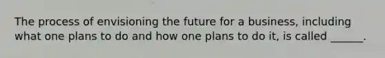 The process of envisioning the future for a business, including what one plans to do and how one plans to do it, is called ______.