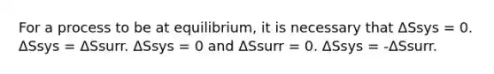 For a process to be at equilibrium, it is necessary that ΔSsys = 0. ΔSsys = ΔSsurr. ΔSsys = 0 and ΔSsurr = 0. ΔSsys = -ΔSsurr.