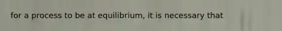 for a process to be at equilibrium, it is necessary that