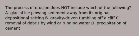 The process of erosion does NOT include which of the following? A. glacial ice plowing sediment away from its original depositional setting B. gravity-driven tumbling off a cliff C. removal of debris by wind or running water D. precipitation of cement