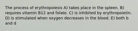 The process of erythropoiesis A) takes place in the spleen. B) requires vitamin B12 and folate. C) is inhibited by erythropoietin. D) is stimulated when oxygen decreases in the blood. E) both b and d