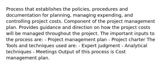 Process that establishes the policies, procedures and documentation for planning, managing expending, and controlling project costs. Component of the project management plan. Provides guidance and direction on how the project costs will be managed throughout the project. The important inputs to the process are: - Project management plan - Project charter The Tools and techniques used are: - Expert judgment - Analytical techniques - Meetings Output of this process is Cost management plan.