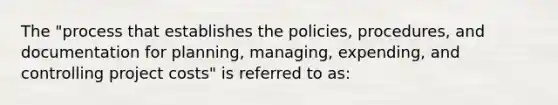 The "process that establishes the policies, procedures, and documentation for planning, managing, expending, and controlling project costs" is referred to as: