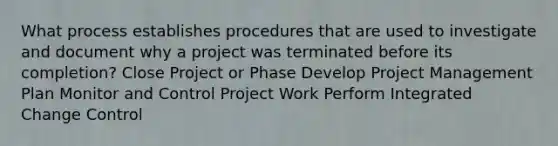 What process establishes procedures that are used to investigate and document why a project was terminated before its completion? Close Project or Phase Develop Project Management Plan Monitor and Control Project Work Perform Integrated Change Control