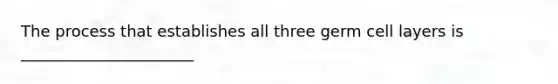 The process that establishes all three germ cell layers is ______________________