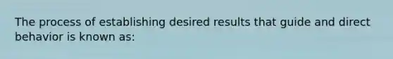 The process of establishing desired results that guide and direct behavior is known as: