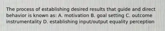 The process of establishing desired results that guide and direct behavior is known as: A. motivation B. goal setting C. outcome instrumentality D. establishing input/output equality perception