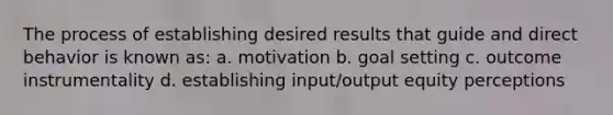 The process of establishing desired results that guide and direct behavior is known as: a. motivation b. goal setting c. outcome instrumentality d. establishing input/output equity perceptions