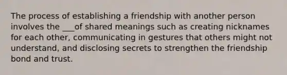 The process of establishing a friendship with another person involves the ___of shared meanings such as creating nicknames for each other, communicating in gestures that others might not understand, and disclosing secrets to strengthen the friendship bond and trust.