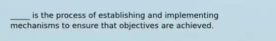 _____ is the process of establishing and implementing mechanisms to ensure that objectives are achieved.