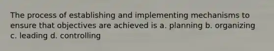 The process of establishing and implementing mechanisms to ensure that objectives are achieved is a. planning b. organizing c. leading d. controlling