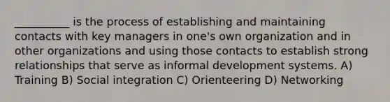 __________ is the process of establishing and maintaining contacts with key managers in one's own organization and in other organizations and using those contacts to establish strong relationships that serve as informal development systems. A) Training B) Social integration C) Orienteering D) Networking