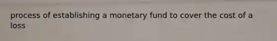 process of establishing a monetary fund to cover the cost of a loss