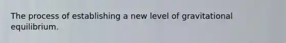 The process of establishing a new level of gravitational equilibrium.
