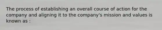 The process of establishing an overall course of action for the company and aligning it to the company's mission and values is known as :