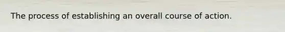 The process of establishing an overall course of action.