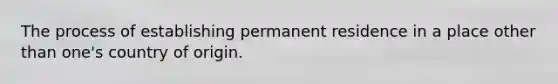 The process of establishing permanent residence in a place other than one's country of origin.