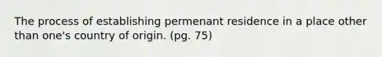 The process of establishing permenant residence in a place other than one's country of origin. (pg. 75)