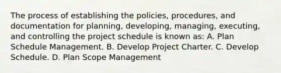 The process of establishing the policies, procedures, and documentation for planning, developing, managing, executing, and controlling the project schedule is known as: A. Plan Schedule Management. B. Develop Project Charter. C. Develop Schedule. D. Plan Scope Management