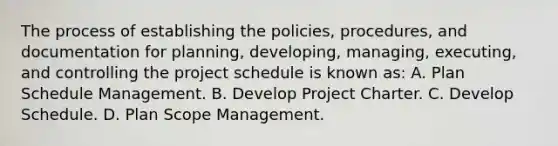 The process of establishing the policies, procedures, and documentation for planning, developing, managing, executing, and controlling the project schedule is known as: A. Plan Schedule Management. B. Develop Project Charter. C. Develop Schedule. D. Plan Scope Management.