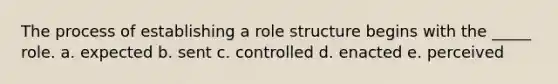 The process of establishing a role structure begins with the _____ role. a. expected b. sent c. controlled d. enacted e. perceived