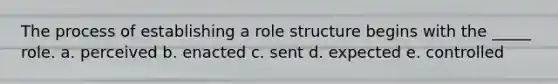 The process of establishing a role structure begins with the _____ role. a. perceived b. enacted c. sent d. expected e. controlled