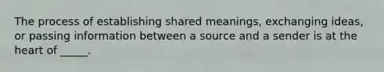 The process of establishing shared meanings, exchanging ideas, or passing information between a source and a sender is at the heart of _____.