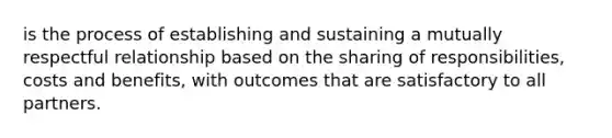 is the process of establishing and sustaining a mutually respectful relationship based on the sharing of responsibilities, costs and benefits, with outcomes that are satisfactory to all partners.