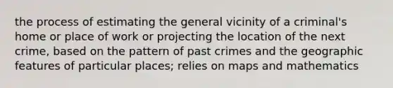 the process of estimating the general vicinity of a criminal's home or place of work or projecting the location of the next crime, based on the pattern of past crimes and the geographic features of particular places; relies on maps and mathematics