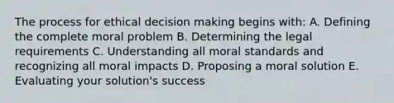 The process for ethical decision making begins with: A. Defining the complete moral problem B. Determining the legal requirements C. Understanding all moral standards and recognizing all moral impacts D. Proposing a moral solution E. Evaluating your solution's success