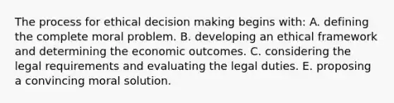 The process for ethical decision making begins with: A. defining the complete moral problem. B. developing an ethical framework and determining the economic outcomes. C. considering the legal requirements and evaluating the legal duties. E. proposing a convincing moral solution.