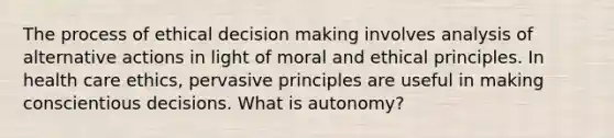 The process of ethical decision making involves analysis of alternative actions in light of moral and ethical principles. In health care ethics, pervasive principles are useful in making conscientious decisions. What is autonomy?