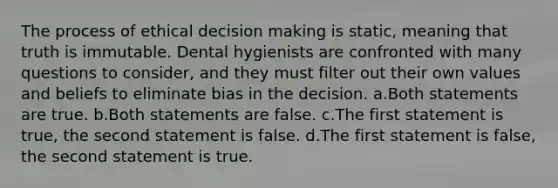 The process of ethical decision making is static, meaning that truth is immutable. Dental hygienists are confronted with many questions to consider, and they must filter out their own values and beliefs to eliminate bias in the decision. a.Both statements are true. b.Both statements are false. c.The first statement is true, the second statement is false. d.The first statement is false, the second statement is true.