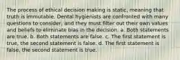 The process of ethical decision making is static, meaning that truth is immutable. Dental hygienists are confronted with many questions to consider, and they must filter out their own values and beliefs to eliminate bias in the decision. a. Both statements are true. b. Both statements are false. c. The first statement is true, the second statement is false. d. The first statement is false, the second statement is true.