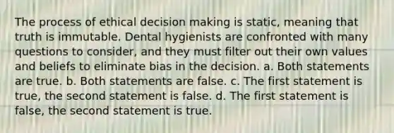 The process of ethical decision making is static, meaning that truth is immutable. Dental hygienists are confronted with many questions to consider, and they must filter out their own values and beliefs to eliminate bias in the decision. a. Both statements are true. b. Both statements are false. c. The first statement is true, the second statement is false. d. The first statement is false, the second statement is true.