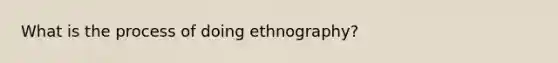 What is the process of doing ethnography?