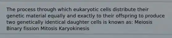 The process through which eukaryotic cells distribute their genetic material equally and exactly to their offspring to produce two genetically identical daughter cells is known as: Meiosis Binary fission Mitosis Karyokinesis