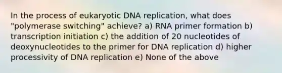 In the process of eukaryotic DNA replication, what does "polymerase switching" achieve? a) RNA primer formation b) transcription initiation c) the addition of 20 nucleotides of deoxynucleotides to the primer for DNA replication d) higher processivity of DNA replication e) None of the above