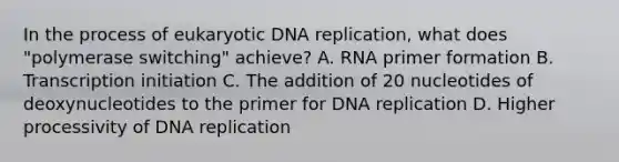 In the process of eukaryotic DNA replication, what does "polymerase switching" achieve? A. RNA primer formation B. Transcription initiation C. The addition of 20 nucleotides of deoxynucleotides to the primer for DNA replication D. Higher processivity of DNA replication