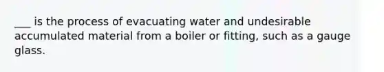 ___ is the process of evacuating water and undesirable accumulated material from a boiler or fitting, such as a gauge glass.