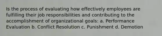 Is the process of evaluating how effectively employees are fulfilling their job responsibilities and contributing to the accomplishment of organizational goals: a. Performance Evaluation b. Conflict Resolution c. Punishment d. Demotion