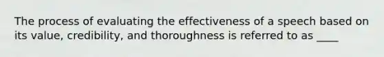 The process of evaluating the effectiveness of a speech based on its value, credibility, and thoroughness is referred to as ____