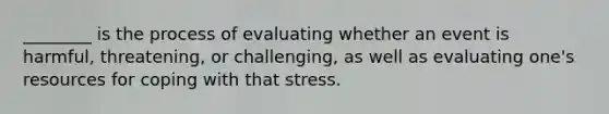 ________ is the process of evaluating whether an event is harmful, threatening, or challenging, as well as evaluating one's resources for coping with that stress.