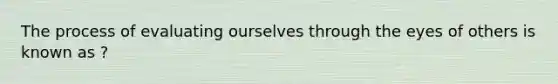 The process of evaluating ourselves through the eyes of others is known as ?